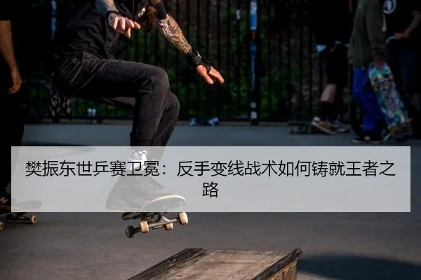 樊振东世乒赛卫冕：反手变线战术如何铸就王者之路