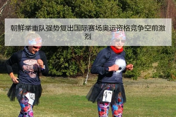 朝鲜举重队强势复出国际赛场奥运资格竞争空前激烈